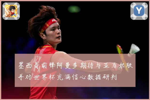 墨西哥前锋阿曼多期待与亚马尔联手对世界杯充满信心数据研判