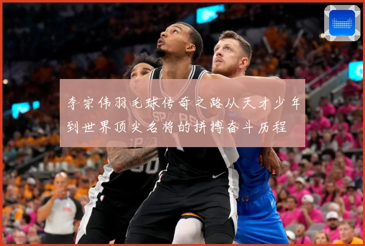 李宗伟羽毛球传奇之路从天才少年到世界顶尖名将的拼搏奋斗历程