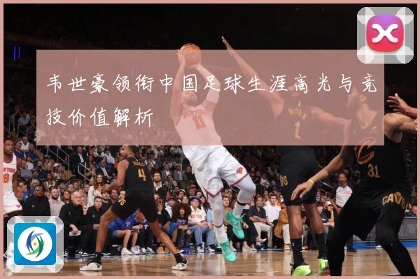 韦世豪领衔中国足球生涯高光与竞技价值解析