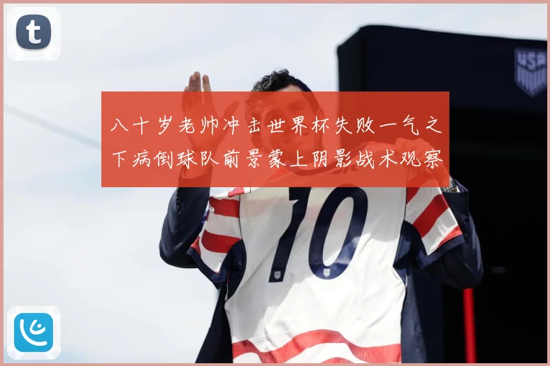 八十岁老帅冲击世界杯失败一气之下病倒球队前景蒙上阴影战术观察