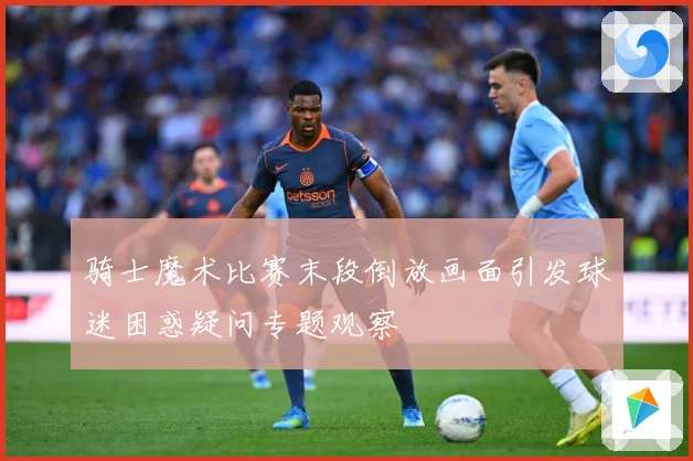 骑士魔术比赛末段倒放画面引发球迷困惑疑问专题观察