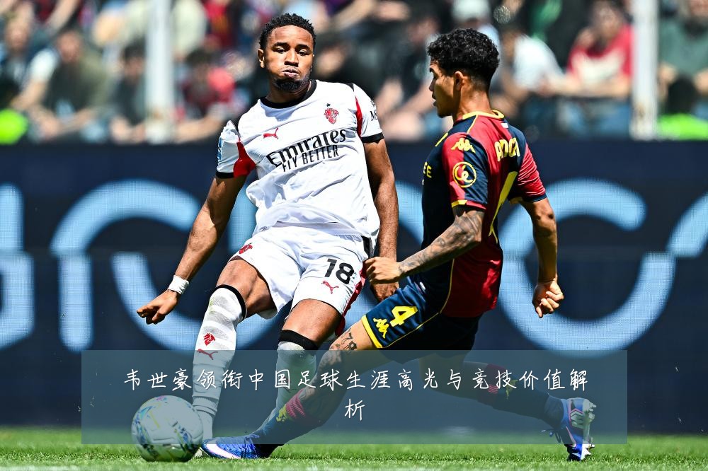 韦世豪领衔中国足球生涯高光与竞技价值解析