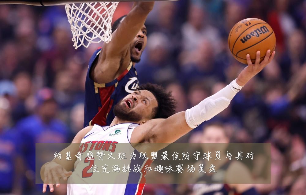 约基奇盛赞文班为联盟最佳防守球员与其对位充满挑战和趣味赛场复盘